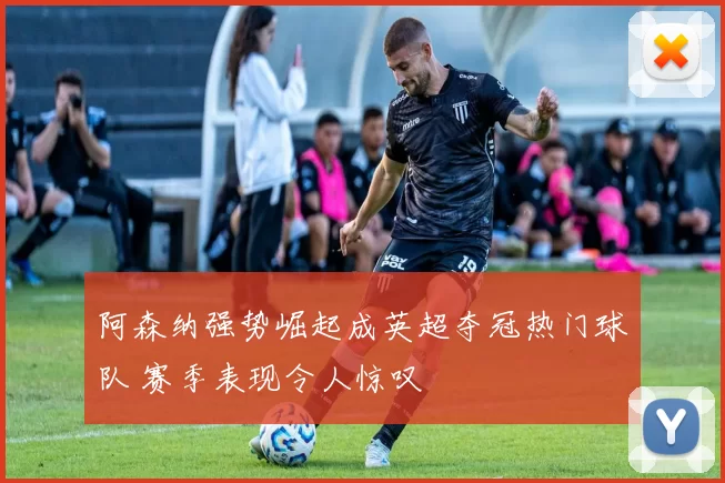 阿森纳强势崛起成英超夺冠热门球队 赛季表现令人惊叹
